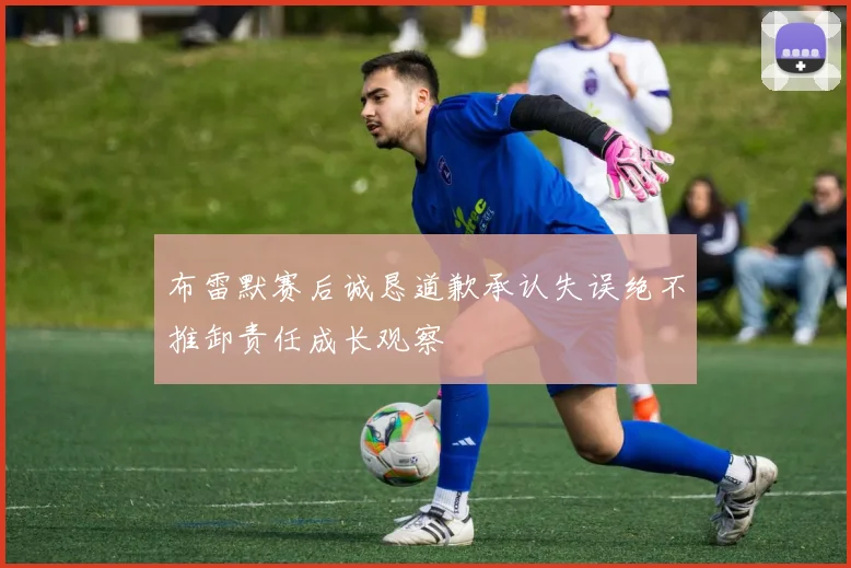 布雷默赛后诚恳道歉承认失误绝不推卸责任成长观察