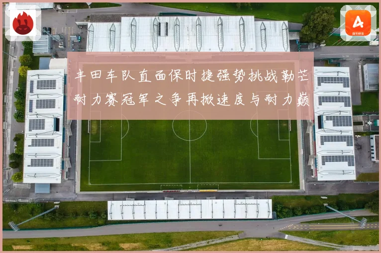 丰田车队直面保时捷强势挑战勒芒耐力赛冠军之争再掀速度与耐力巅峰对决
