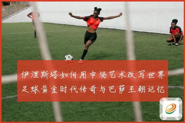 伊涅斯塔如何用中场艺术改写世界足球黄金时代传奇与巴萨王朝记忆