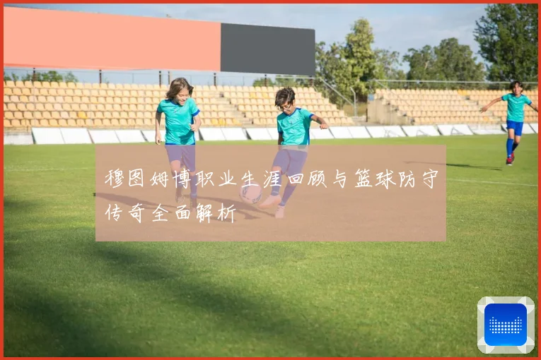 穆图姆博职业生涯回顾与篮球防守传奇全面解析