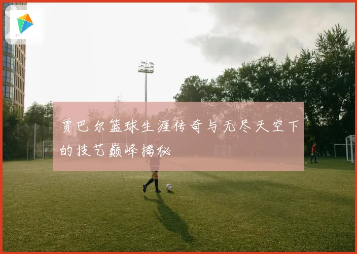 贾巴尔篮球生涯传奇与无尽天空下的技艺巅峰揭秘