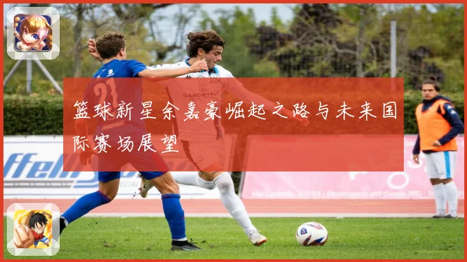 篮球新星余嘉豪崛起之路与未来国际赛场展望