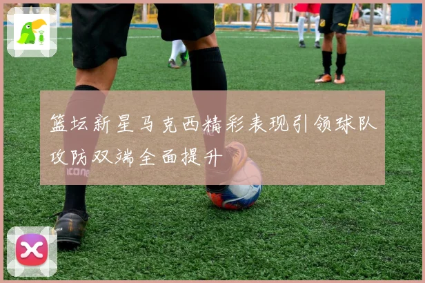 篮坛新星马克西精彩表现引领球队攻防双端全面提升