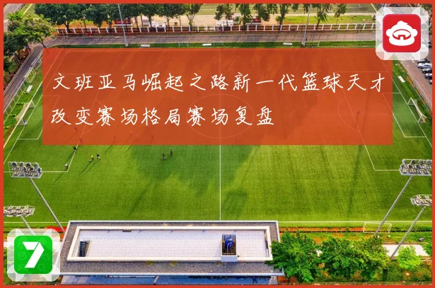 文班亚马崛起之路新一代篮球天才改变赛场格局赛场复盘