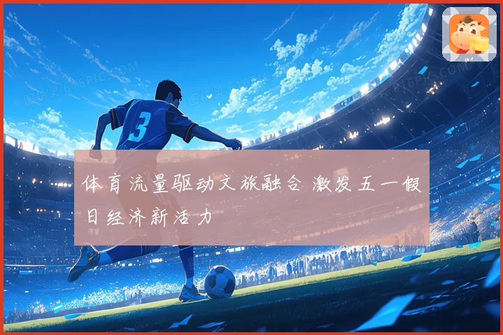 体育流量驱动文旅融合 激发五一假日经济新活力