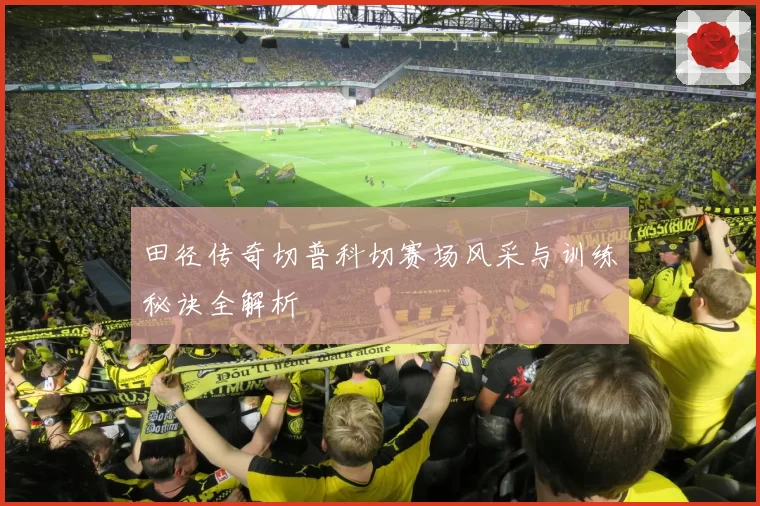 田径传奇切普科切赛场风采与训练秘诀全解析