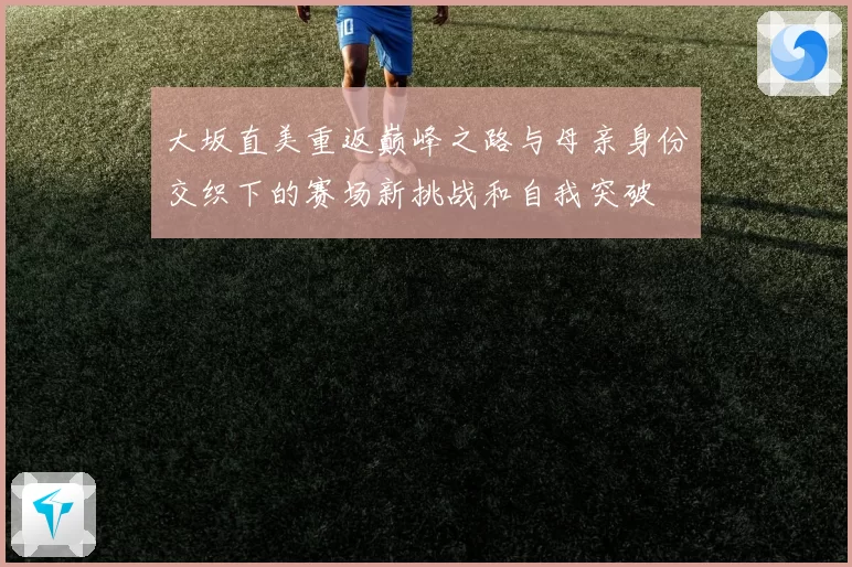 大坂直美重返巅峰之路与母亲身份交织下的赛场新挑战和自我突破