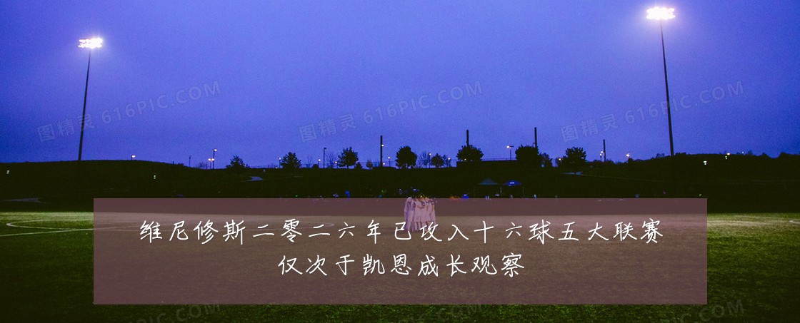维尼修斯二零二六年已攻入十六球五大联赛仅次于凯恩成长观察