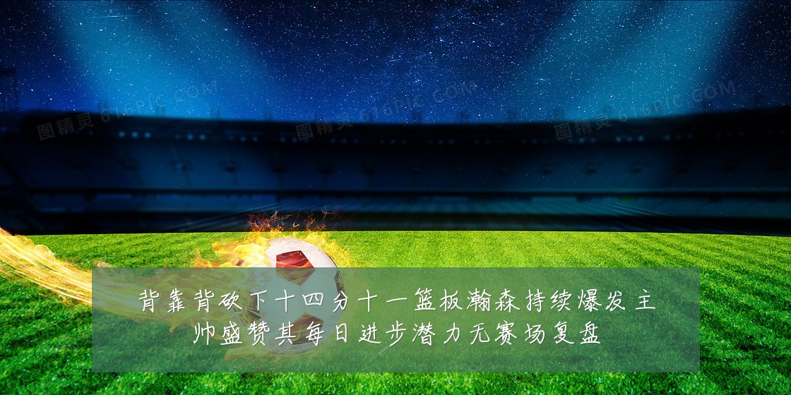 背靠背砍下十四分十一篮板瀚森持续爆发主帅盛赞其每日进步潜力无赛场复盘