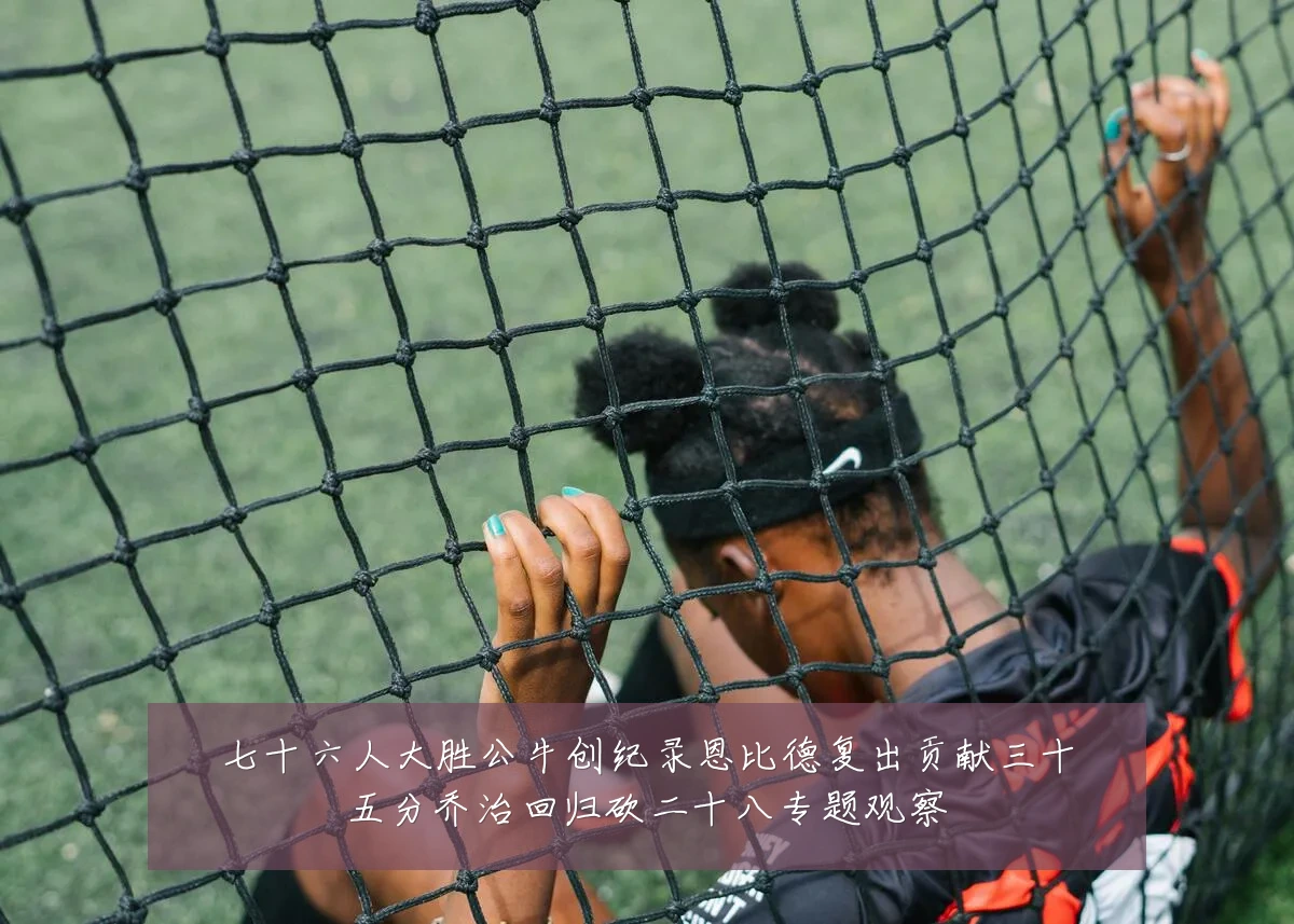 七十六人大胜公牛创纪录恩比德复出贡献三十五分乔治回归砍二十八专题观察