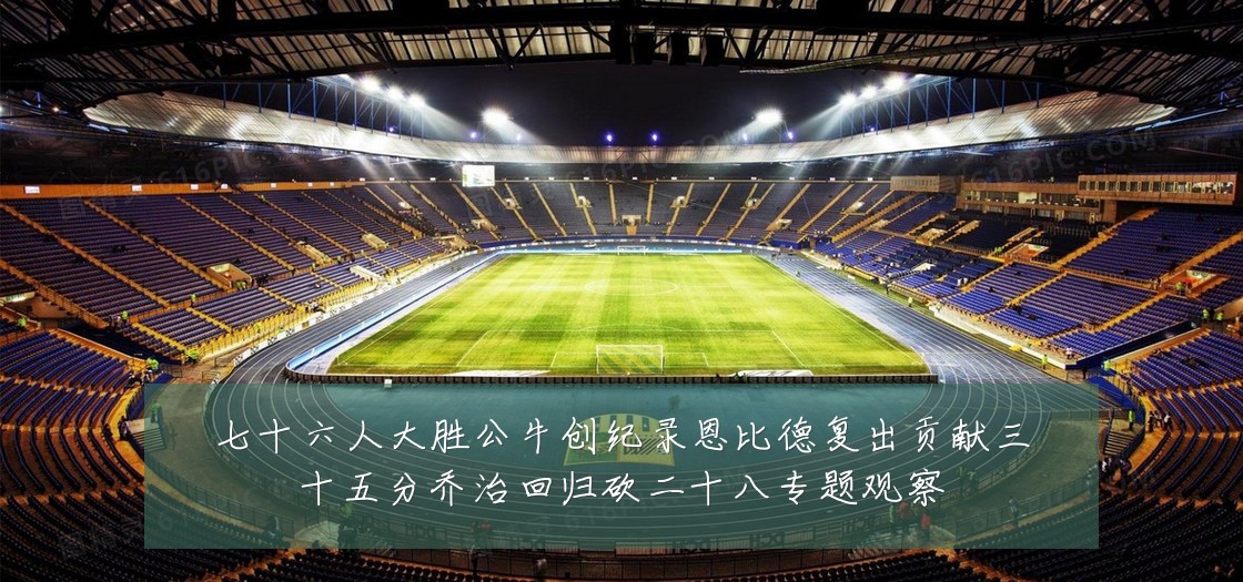 七十六人大胜公牛创纪录恩比德复出贡献三十五分乔治回归砍二十八专题观察